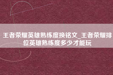 王者荣耀英雄熟练度换铭文_王者荣耀排位英雄熟练度多少才能玩