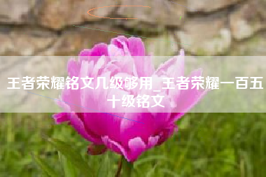 王者荣耀铭文几级够用_王者荣耀一百五十级铭文