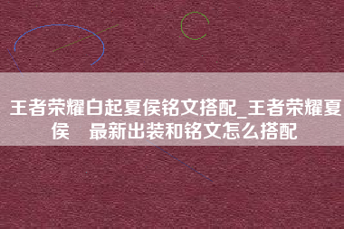 王者荣耀白起夏侯铭文搭配_王者荣耀夏侯惇最新出装和铭文怎么搭配