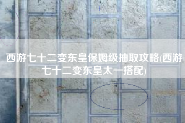 西游七十二变东皇保姆级抽取攻略(西游七十二变东皇太一搭配)