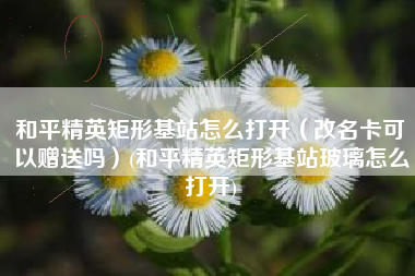 和平精英矩形基站怎么打开（改名卡可以赠送吗）(和平精英矩形基站玻璃怎么打开)