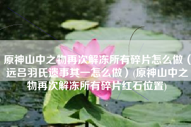 原神山中之物再次解冻所有碎片怎么做（远吕羽氏遗事其一怎么做）(原神山中之物再次解冻所有碎片红石位置)