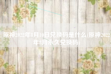 原神2022年8月10日兑换码是什么(原神2022年8月永久兑换码)