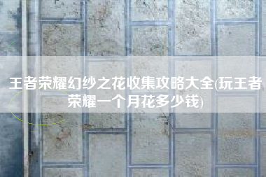 王者荣耀幻纱之花收集攻略大全(玩王者荣耀一个月花多少钱)