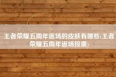 王者荣耀五周年返场的皮肤有哪些(王者荣耀五周年返场投票)