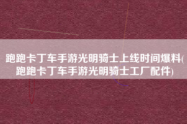 跑跑卡丁车手游光明骑士上线时间爆料(跑跑卡丁车手游光明骑士工厂配件)