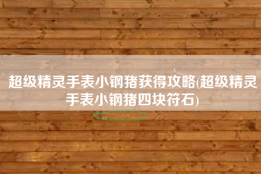 超级精灵手表小钢猪获得攻略(超级精灵手表小钢猪四块符石)