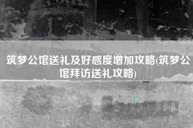 筑梦公馆送礼及好感度增加攻略(筑梦公馆拜访送礼攻略)