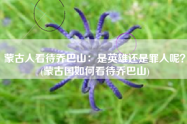 蒙古人看待乔巴山：是英雄还是罪人呢？(蒙古国如何看待乔巴山)