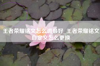 王者荣耀铭文怎么调最好_王者荣耀铭文自定义怎么更换