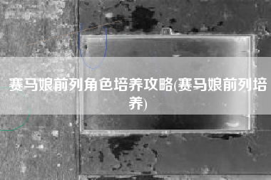 赛马娘前列角色培养攻略(赛马娘前列培养)