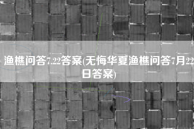 渔樵问答7.22答案(无悔华夏渔樵问答7月22日答案)