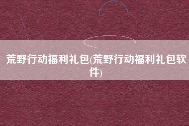 荒野行动福利礼包(荒野行动福利礼包软件)