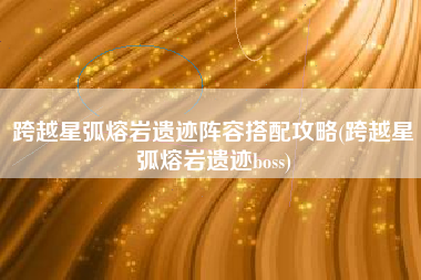 跨越星弧熔岩遗迹阵容搭配攻略(跨越星弧熔岩遗迹boss)
