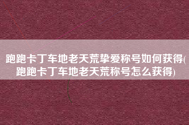 跑跑卡丁车地老天荒挚爱称号如何获得(跑跑卡丁车地老天荒称号怎么获得)