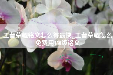 王者荣耀铭文怎么得最快_王者荣耀怎么免费用150级铭文