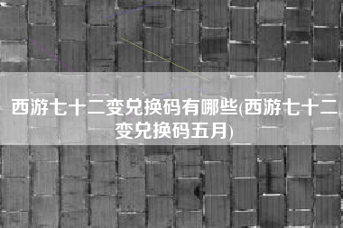 西游七十二变兑换码有哪些(西游七十二变兑换码五月)
