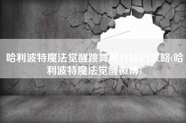 哈利波特魔法觉醒跳舞高分技巧攻略(哈利波特魔法觉醒微博)