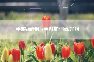 手游cf新狙,cf手游如何练好狙