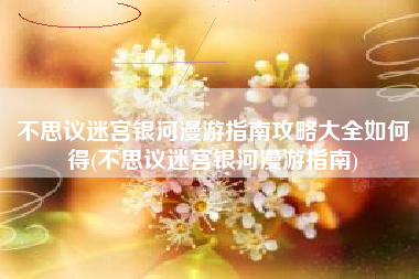 不思议迷宫银河漫游指南攻略大全如何得(不思议迷宫银河漫游指南)
