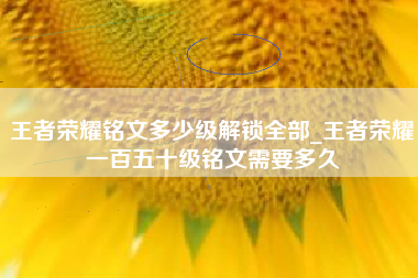 王者荣耀铭文多少级解锁全部_王者荣耀一百五十级铭文需要多久 王者荣耀铭文多少级解锁全部_王者荣耀一百五十级铭文需要多久