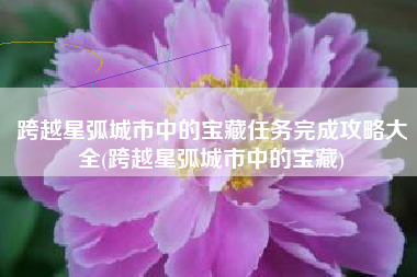 跨越星弧城市中的宝藏任务完成攻略大全(跨越星弧城市中的宝藏)