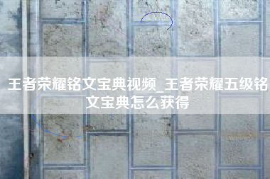王者荣耀铭文宝典视频_王者荣耀五级铭文宝典怎么获得