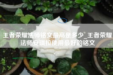 王者荣耀法师铭文最高是多少_王者荣耀法师安琪拉使用最好的铭文