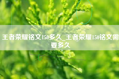 王者荣耀铭文150多久_王者荣耀150铭文需要多久