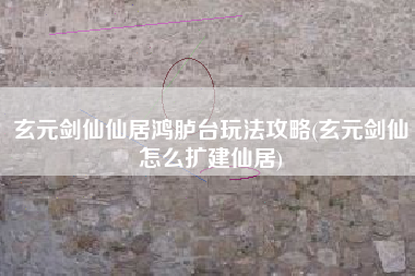玄元剑仙仙居鸿胪台玩法攻略(玄元剑仙怎么扩建仙居)