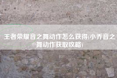 王者荣耀音之舞动作怎么获得(小乔音之舞动作获取攻略)
