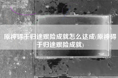 原神碍于归途艰险成就怎么达成(原神碍于归途艰险成就)