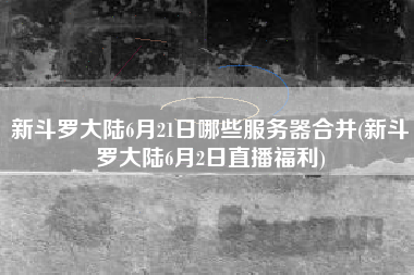 新斗罗大陆6月21日哪些服务器合并(新斗罗大陆6月2日直播福利)