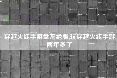 穿越火线手游盘龙绝版,玩穿越火线手游两年多了