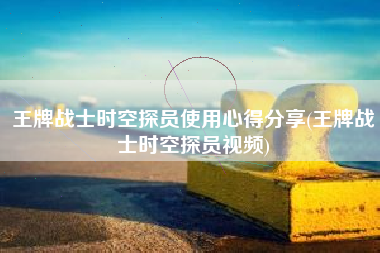 王牌战士时空探员使用心得分享(王牌战士时空探员视频)