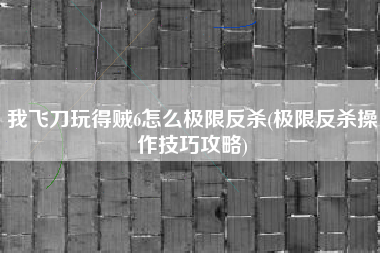 我飞刀玩得贼6怎么极限反杀(极限反杀操作技巧攻略)