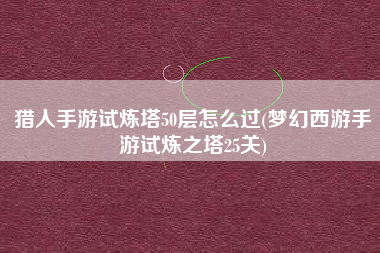 猎人手游试炼塔50层怎么过(梦幻西游手游试炼之塔25关)