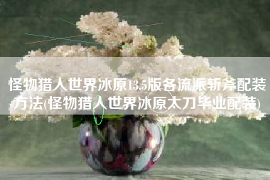怪物猎人世界冰原13.5版各流派斩斧配装方法(怪物猎人世界冰原太刀毕业配装)