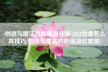 创造与魔法六色瑶湖在哪-2022合金怎么弄技巧(创造与魔法六色瑶湖位置图)