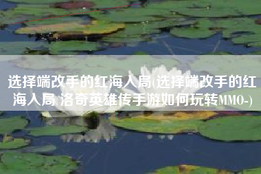 选择端改手的红海入局(选择端改手的红海入局 洛奇英雄传手游如何玩转MMO-)