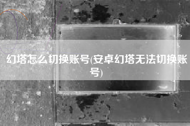 幻塔怎么切换账号(安卓幻塔无法切换账号)