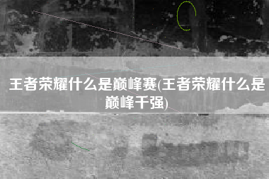 王者荣耀什么是巅峰赛(王者荣耀什么是巅峰千强)