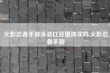 火影忍者手游泳装红豆值得买吗,火影忍者手游
