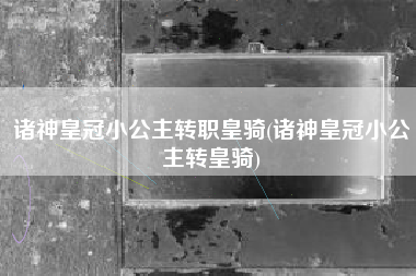诸神皇冠小公主转职皇骑(诸神皇冠小公主转皇骑)