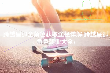 跨越星弧全角色获取途径详解(跨越星弧角色职业大全)