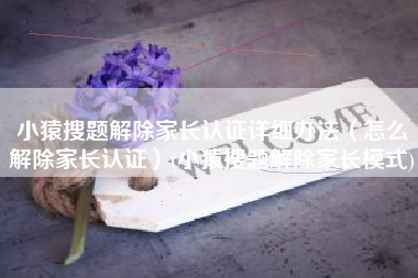 小猿搜题解除家长认证详细办法（怎么解除家长认证）(小猿搜题解除家长模式)