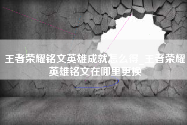 王者荣耀铭文英雄成就怎么得_王者荣耀英雄铭文在哪里更换