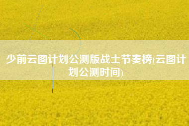 少前云图计划公测版战士节奏榜(云图计划公测时间)