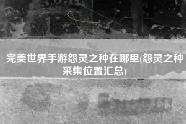 完美世界手游怨灵之种在哪里(怨灵之种采集位置汇总)