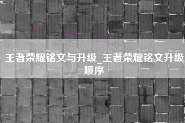 王者荣耀铭文与升级_王者荣耀铭文升级顺序